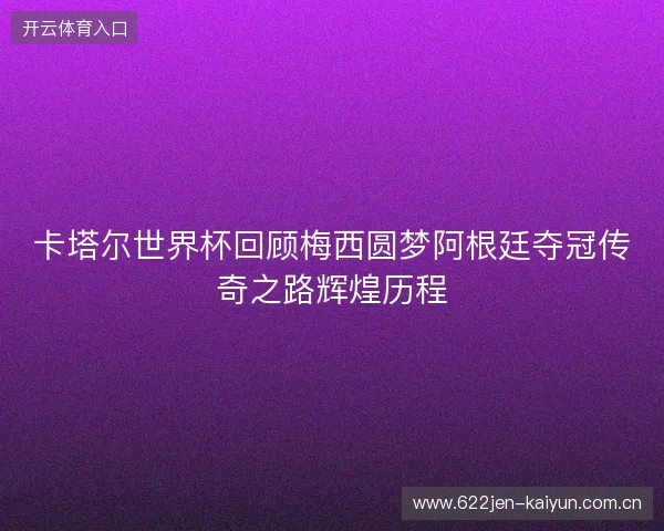 卡塔尔世界杯回顾梅西圆梦阿根廷夺冠传奇之路辉煌历程
